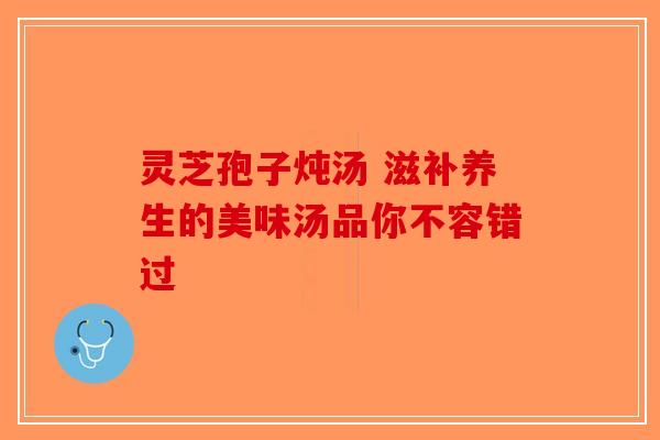 灵芝孢子炖汤 滋补养生的美味汤品你不容错过