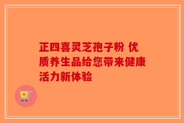 正四喜灵芝孢子粉 优质养生品给您带来健康活力新体验