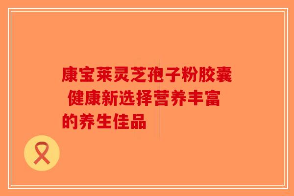 康宝莱灵芝孢子粉胶囊 健康新选择营养丰富的养生佳品