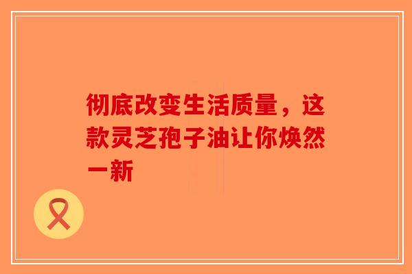 彻底改变生活质量，这款灵芝孢子油让你焕然一新