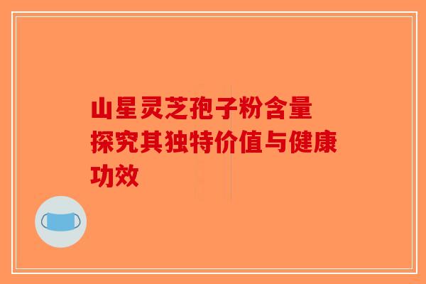 山星灵芝孢子粉含量 探究其独特价值与健康功效