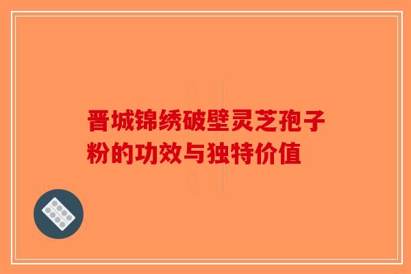 晋城锦绣破壁灵芝孢子粉的功效与独特价值