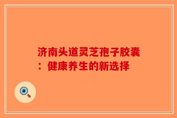 济南头道灵芝孢子胶囊：健康养生的新选择