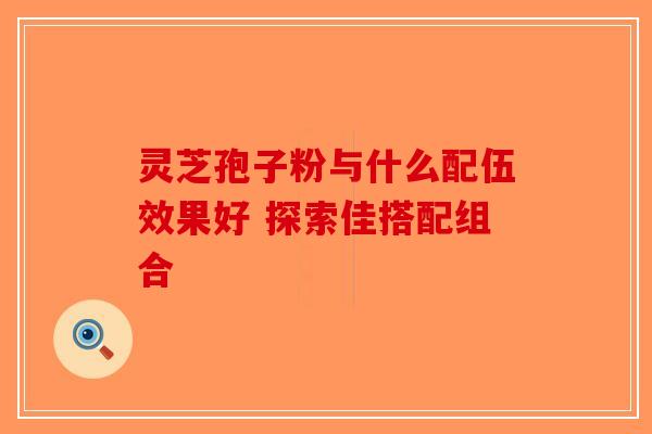 灵芝孢子粉与什么配伍效果好 探索佳搭配组合