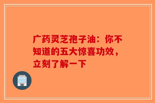 广药灵芝孢子油：你不知道的五大惊喜功效，立刻了解一下
