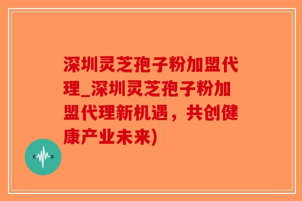 深圳灵芝孢子粉加盟代理_深圳灵芝孢子粉加盟代理新机遇，共创健康产业未来)