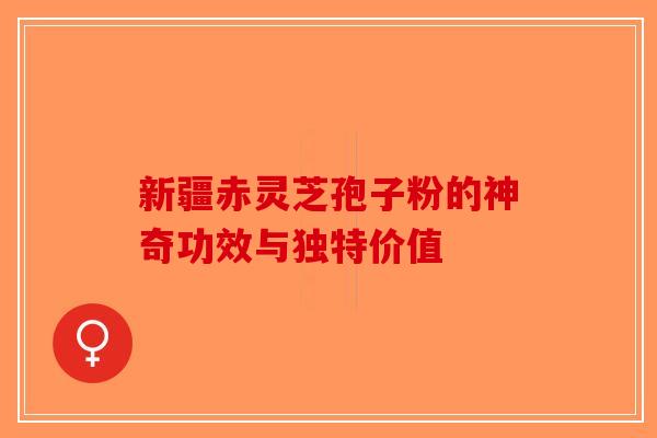 新疆赤灵芝孢子粉的神奇功效与独特价值