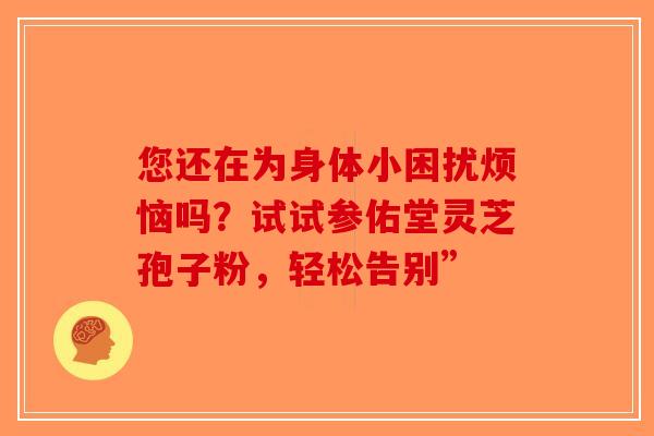 您还在为身体小困扰烦恼吗？试试参佑堂灵芝孢子粉，轻松告别”