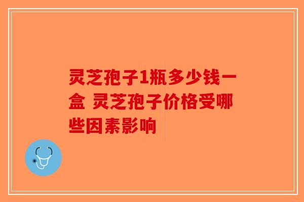 灵芝孢子1瓶多少钱一盒 灵芝孢子价格受哪些因素影响