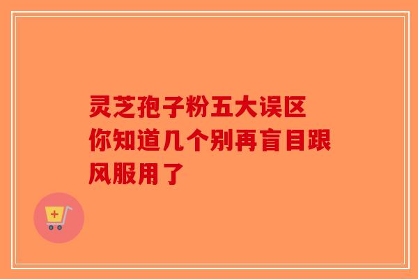 灵芝孢子粉五大误区 你知道几个别再盲目跟风服用了