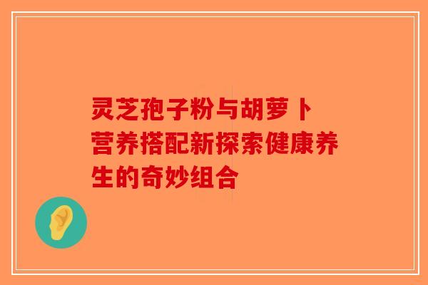 灵芝孢子粉与胡萝卜 营养搭配新探索健康养生的奇妙组合