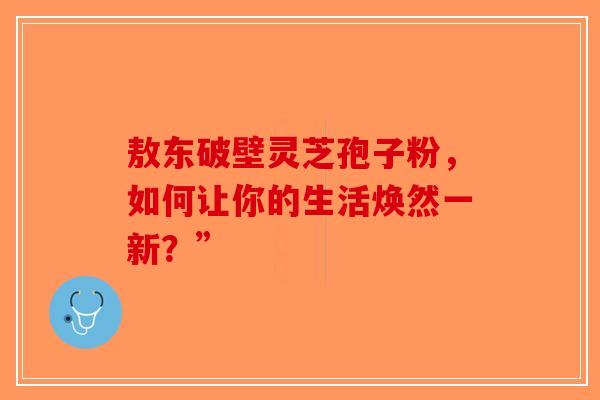 敖东破壁灵芝孢子粉，如何让你的生活焕然一新？”