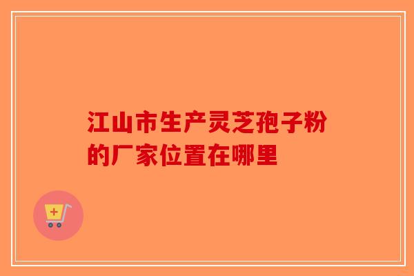 江山市生产灵芝孢子粉的厂家位置在哪里