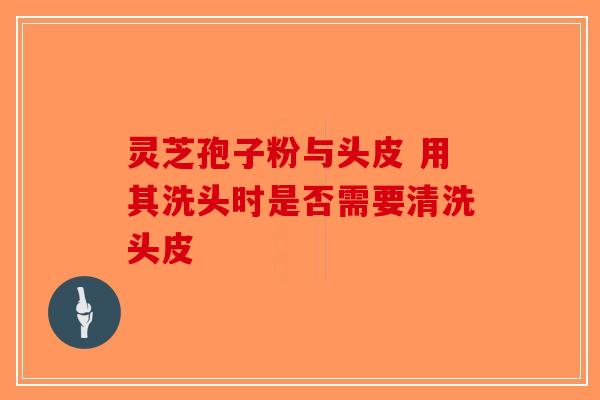 灵芝孢子粉与头皮 用其洗头时是否需要清洗头皮