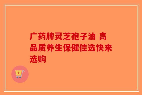广药牌灵芝孢子油 高品质养生保健佳选快来选购
