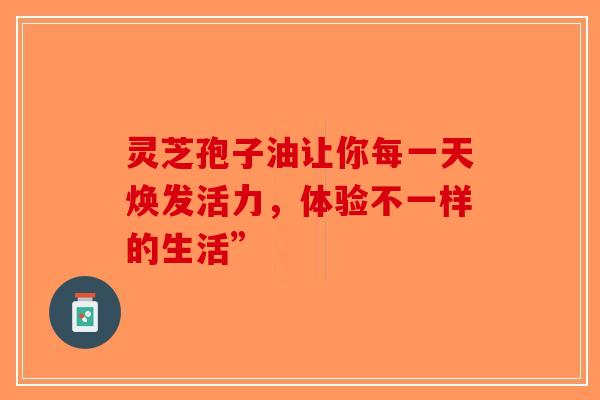 灵芝孢子油让你每一天焕发活力，体验不一样的生活”