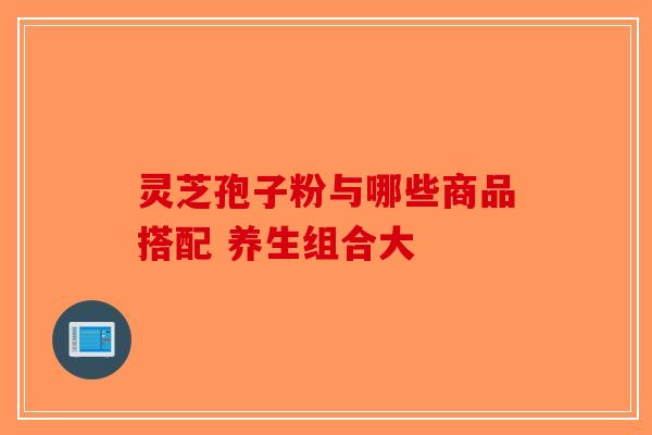 灵芝孢子粉与哪些商品搭配 养生组合大