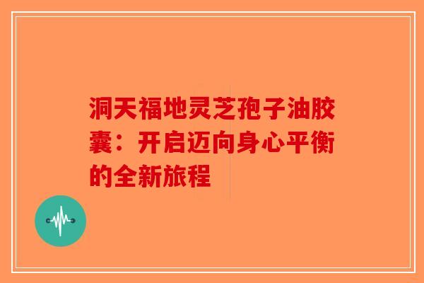 洞天福地灵芝孢子油胶囊：开启迈向身心平衡的全新旅程