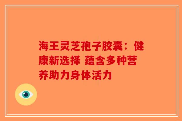 海王灵芝孢子胶囊：健康新选择 蕴含多种营养助力身体活力
