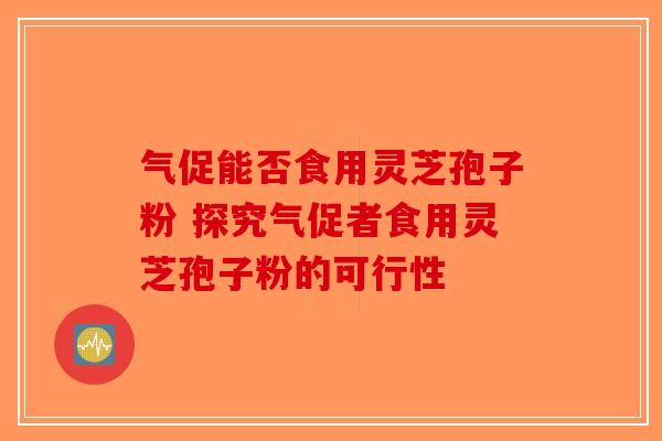 气促能否食用灵芝孢子粉 探究气促者食用灵芝孢子粉的可行性