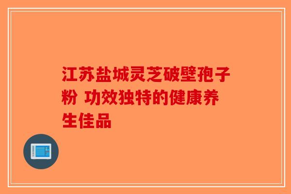 江苏盐城灵芝破壁孢子粉 功效独特的健康养生佳品