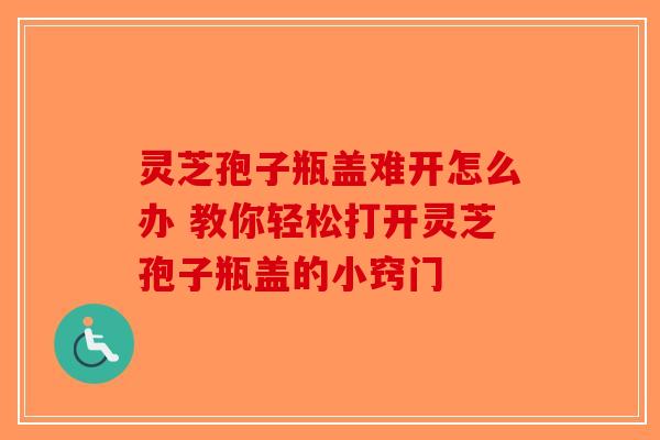 灵芝孢子瓶盖难开怎么办 教你轻松打开灵芝孢子瓶盖的小窍门