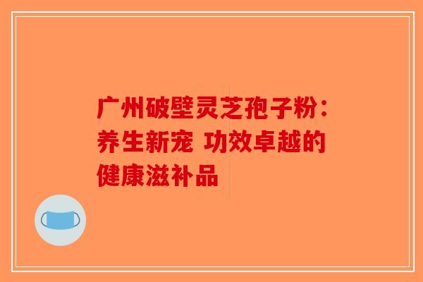广州破壁灵芝孢子粉：养生新宠 功效卓越的健康滋补品