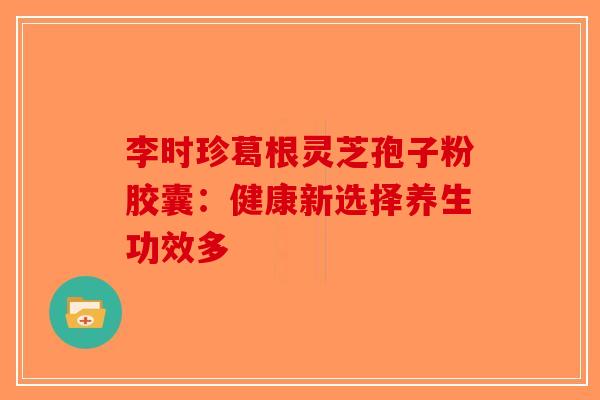 李时珍葛根灵芝孢子粉胶囊：健康新选择养生功效多