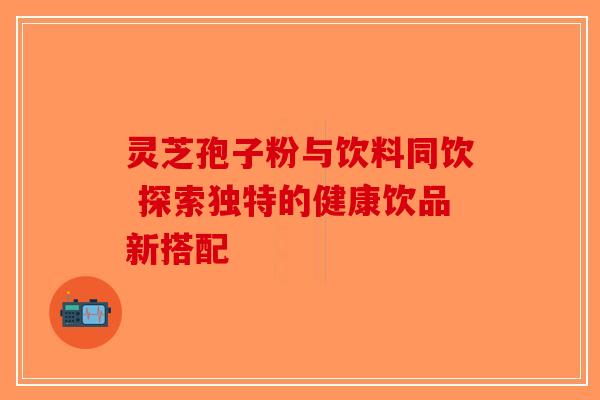 灵芝孢子粉与饮料同饮 探索独特的健康饮品新搭配