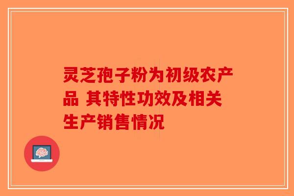 灵芝孢子粉为初级农产品 其特性功效及相关生产销售情况