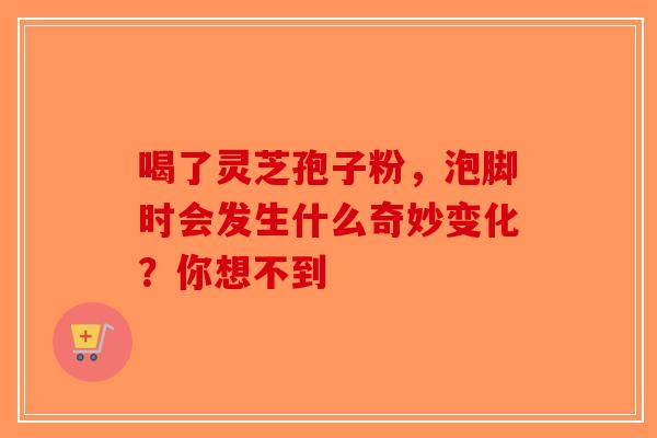 喝了灵芝孢子粉，泡脚时会发生什么奇妙变化？你想不到
