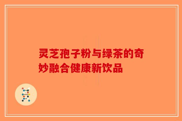 灵芝孢子粉与绿茶的奇妙融合健康新饮品