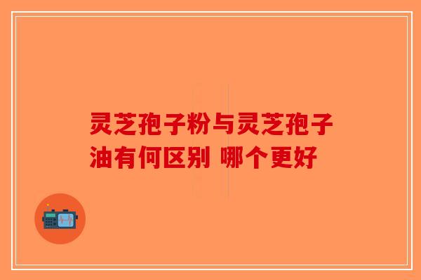 灵芝孢子粉与灵芝孢子油有何区别 哪个更好