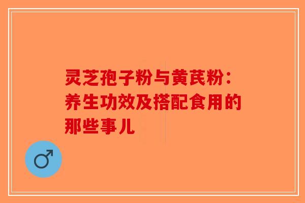 灵芝孢子粉与黄芪粉：养生功效及搭配食用的那些事儿