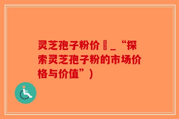灵芝孢子粉价柊_“探索灵芝孢子粉的市场价格与价值”)
