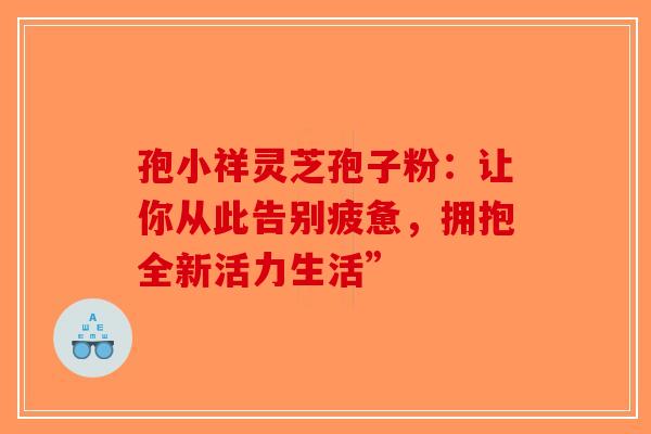 孢小祥灵芝孢子粉：让你从此告别疲惫，拥抱全新活力生活”