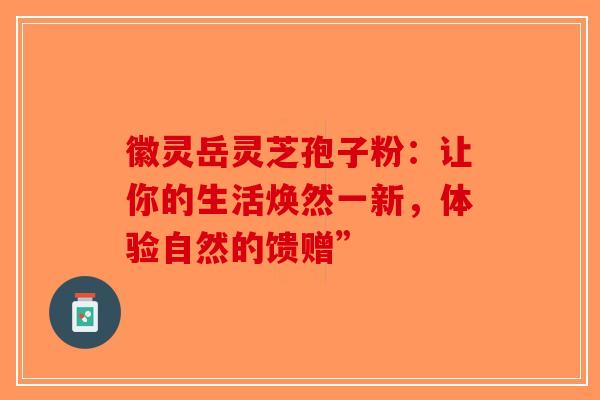徽灵岳灵芝孢子粉：让你的生活焕然一新，体验自然的馈赠”