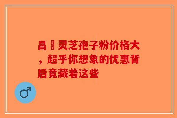 昌廣灵芝孢子粉价格大，超乎你想象的优惠背后竟藏着这些