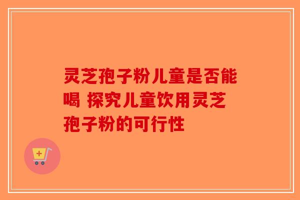 灵芝孢子粉儿童是否能喝 探究儿童饮用灵芝孢子粉的可行性